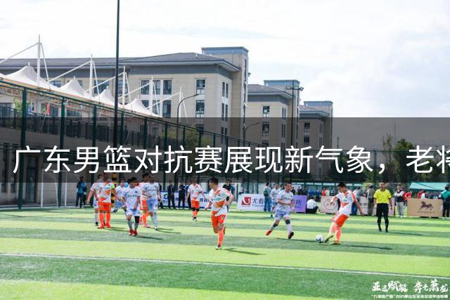 广东男篮对抗赛展现新气象，老将新秀均有亮眼表现